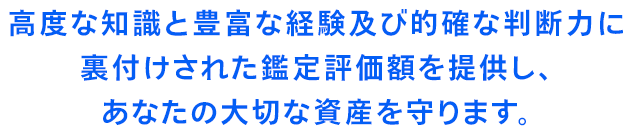 高度な知識と豊富な経験及び的確な判断力に
裏付けされた鑑定評価額を提供し、
あなたの大切な資産を守ります。